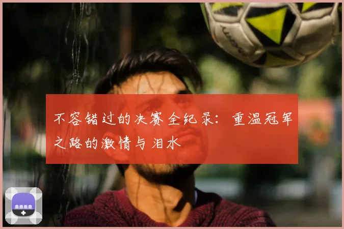 不容错过的决赛全纪录:重温冠军之路的激情与泪水