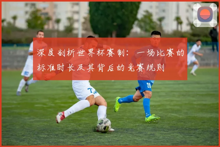 深度剖析世界杯赛制:一场比赛的标准时长及其背后的竞赛规则