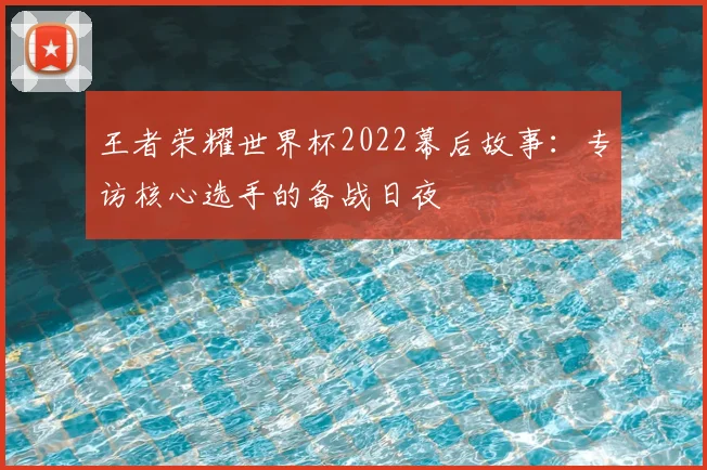 王者荣耀世界杯2022幕后故事:专访核心选手的备战日夜
