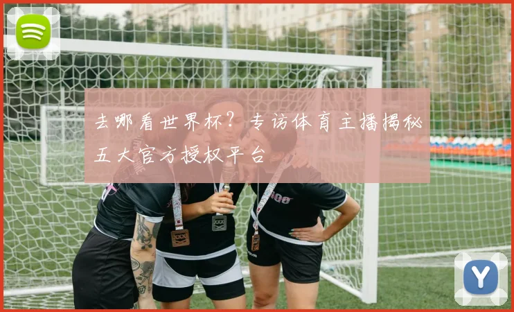 去哪看世界杯？专访体育主播揭秘五大官方授权平台