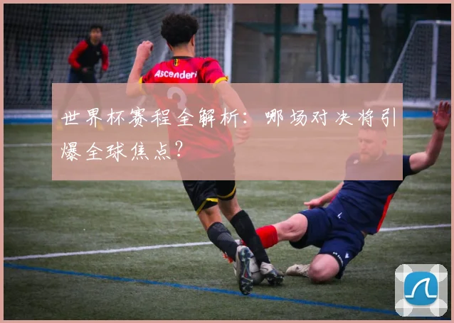 世界杯赛程全解析：哪场对决将引爆全球焦点？
