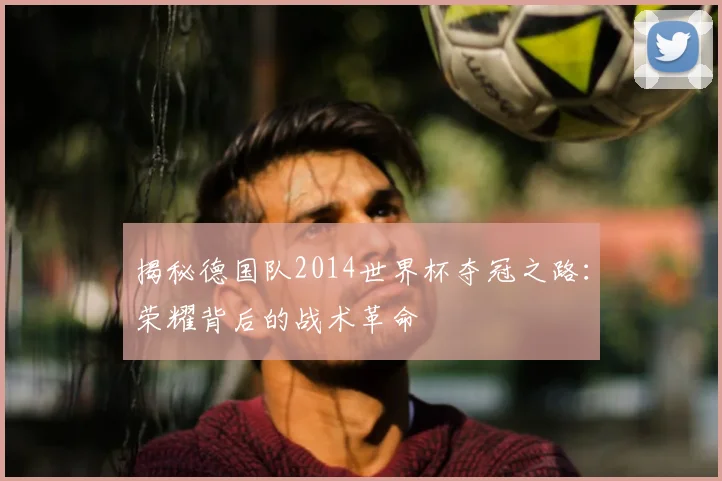 揭秘德国队2014世界杯夺冠之路：荣耀背后的战术革命
