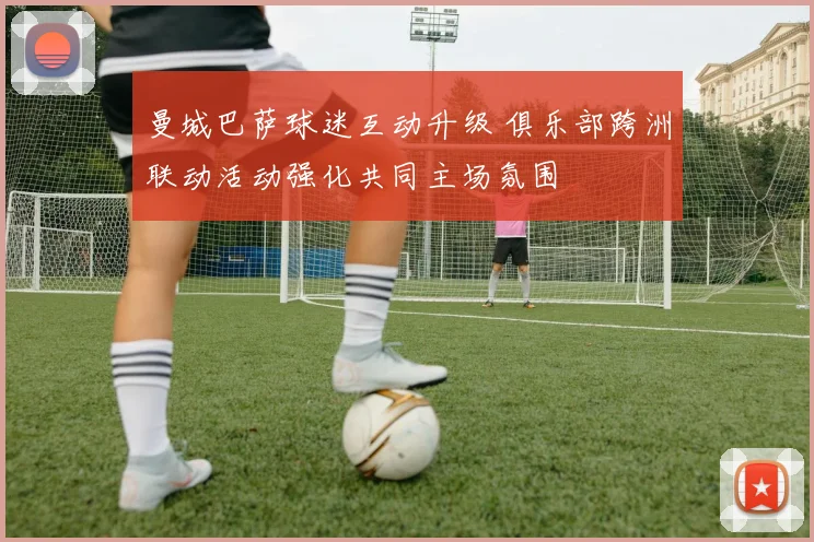 曼城巴萨球迷互动升级 俱乐部跨洲联动活动强化共同主场氛围