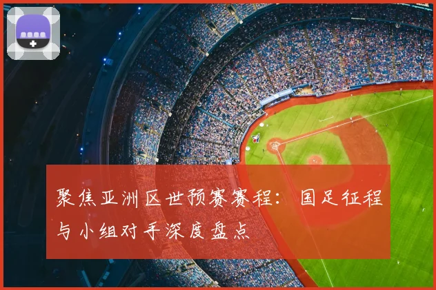 聚焦亚洲区世预赛赛程：国足征程与小组对手深度盘点